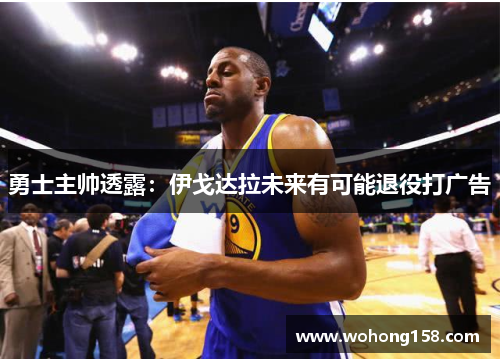 勇士主帅透露：伊戈达拉未来有可能退役打广告